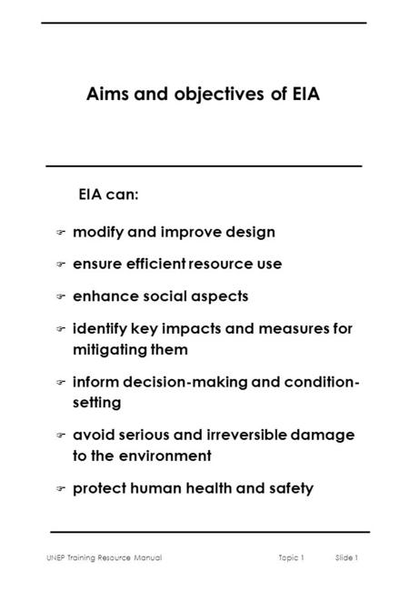 UNEP Training Resource ManualTopic 1 Slide 1 Aims and objectives of EIA F modify and improve design F ensure efficient resource use F enhance social aspects.