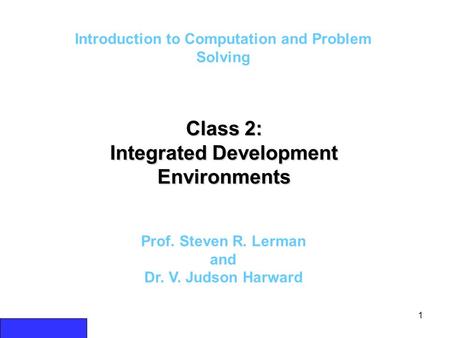 1 Introduction to Computation and Problem Solving Class 2: Integrated Development Environments Prof. Steven R. Lerman and Dr. V. Judson Harward.