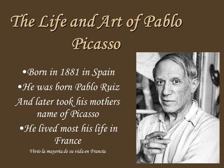 The Life and Art of Pablo Picasso Born in 1881 in Spain He was born Pablo Ruiz And later took his mothers name of Picasso He lived most his life in France.
