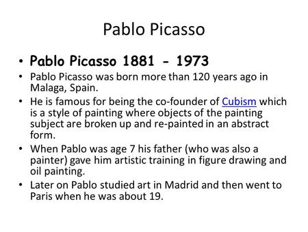 Pablo Picasso Pablo Picasso 1881 - 1973 Pablo Picasso was born more than 120 years ago in Malaga, Spain. He is famous for being the co-founder of Cubism.