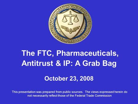 The FTC, Pharmaceuticals, Antitrust & IP: A Grab Bag October 23, 2008 This presentation was prepared from public sources. The views expressed herein do.