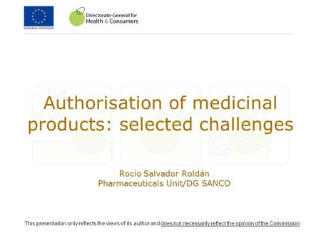 Authorisation of medicinal products: selected challenges Rocío Salvador Roldán Pharmaceuticals Unit/DG SANCO This presentation only reflects the views.