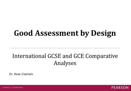 Good Assessment by Design International GCSE and GCE Comparative Analyses Dr. Rose Clesham.