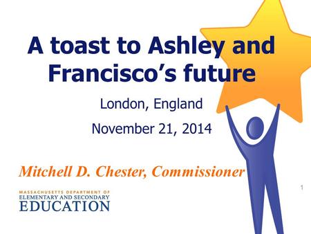 2014 Statewide MCAS and Accountability Results 1 A toast to Ashley and Francisco’s future London, England November 21, 2014 Mitchell D. Chester, Commissioner.