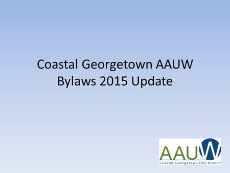 Coastal Georgetown AAUW Bylaws 2015 Update. CG AAUW Bylaws 2015 Update – Why We Did It 1.AAUW National mandated changes 2.AAUW National recommended changes.