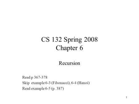 1 CS 132 Spring 2008 Chapter 6 Recursion Read p 367-378 Skip example 6-3 (Fibonacci), 6-4 (Hanoi) Read example 6-5 (p. 387)