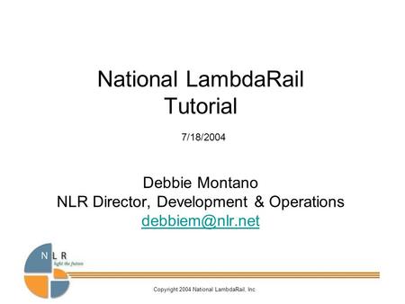 Copyright 2004 National LambdaRail, Inc National LambdaRail Tutorial 7/18/2004 Debbie Montano NLR Director, Development & Operations