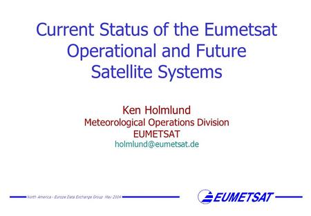 North America - Europe Data Exchange Group May 2004 Current Status of the Eumetsat Operational and Future Satellite Systems Ken Holmlund Meteorological.