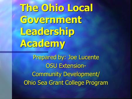 The Ohio Local Government Leadership Academy Prepared by: Joe Lucente OSU Extension- Community Development/ Ohio Sea Grant College Program.
