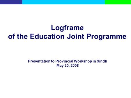 Logframe of the Education Joint Programme Presentation to Provincial Workshop in Sindh May 20, 2008.