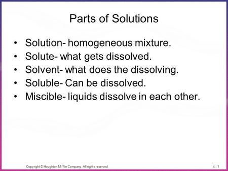 Copyright © Houghton Mifflin Company. All rights reserved.4 | 1 Parts of Solutions Solution- homogeneous mixture. Solute- what gets dissolved. Solvent-