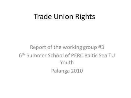 Trade Union Rights Report of the working group #3 6 th Summer School of PERC Baltic Sea TU Youth Palanga 2010.