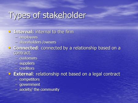 Types of stakeholder Internal: internal to the firm Internal: internal to the firm –employees –shareholders /owners Connected: connected by a relationship.