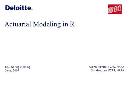 Actuarial Modeling in R CAS Spring Meeting June, 2007 Glenn Meyers, FCAS, MAAA Jim Guszcza, FCAS, MAAA.