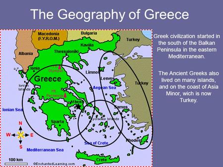 The Geography of Greece Greek civilization started in the south of the Balkan Peninsula in the eastern Mediterranean. The Ancient Greeks also lived on.