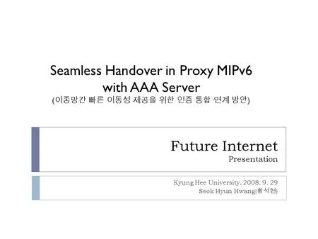 Future Internet Presentation Kyung Hee University, 2008. 9. 29 Seok Hyun Hwang( 황석현 ) Seamless Handover in Proxy MIPv6 with AAA Server ( 이종망간 빠른 이동성 제공을.