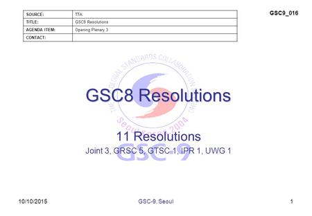 10/10/2015 GSC8 Resolutions 11 Resolutions Joint 3, GRSC 5, GTSC 1, IPR 1, UWG 1 1GSC-9, Seoul SOURCE:TTA TITLE:GSC8 Resolutions AGENDA ITEM:Opening Plenary.