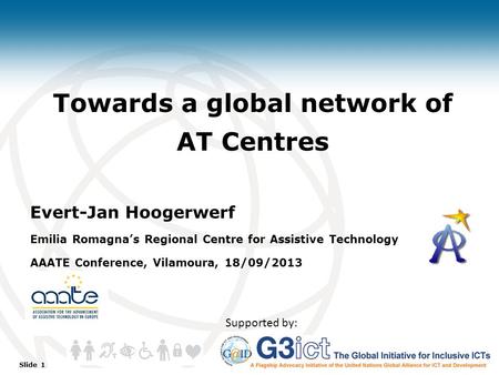 Slide 1 Towards a global network of AT Centres Evert-Jan Hoogerwerf Emilia Romagna’s Regional Centre for Assistive Technology AAATE Conference, Vilamoura,