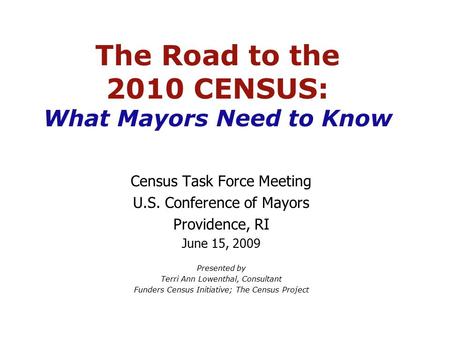 The Road to the 2010 CENSUS: What Mayors Need to Know Census Task Force Meeting U.S. Conference of Mayors Providence, RI June 15, 2009 Presented by Terri.