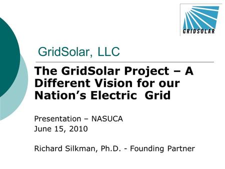 GridSolar, LLC The GridSolar Project – A Different Vision for our Nation’s Electric Grid Presentation – NASUCA June 15, 2010 Richard Silkman, Ph.D. - Founding.
