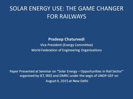 SOLAR ENERGY USE: THE GAME CHANGER FOR RAILWAYS Pradeep Chaturvedi Vice President (Energy Committee) World Federation of Engineering Organisations Paper.