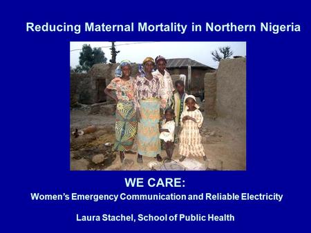 Reducing Maternal Mortality in Northern Nigeria WE CARE: Women’s Emergency Communication and Reliable Electricity Laura Stachel, School of Public Health.