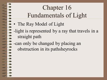 Chapter 16 Fundamentals of Light The Ray Model of Light -light is represented by a ray that travels in a straight path -can only be changed by placing.