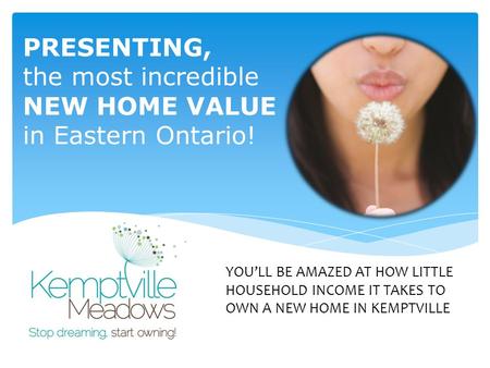 PRESENTING, the most incredible NEW HOME VALUE in Eastern Ontario! YOU’LL BE AMAZED AT HOW LITTLE HOUSEHOLD INCOME IT TAKES TO OWN A NEW HOME IN KEMPTVILLE.
