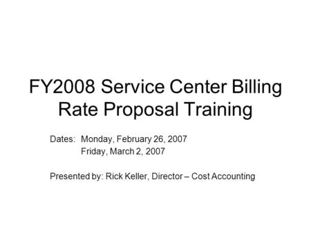 FY2008 Service Center Billing Rate Proposal Training Dates:Monday, February 26, 2007 Friday, March 2, 2007 Presented by: Rick Keller, Director – Cost Accounting.