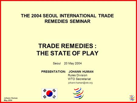 Johann Human May 2004 THE 2004 SEOUL INTERNATIONAL TRADE REMEDIES SEMINAR TRADE REMEDIES : THE STATE OF PLAY Seoul 20 May 2004 PRESENTATION: JOHANN HUMAN.