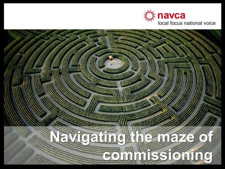 Navigating the maze of commissioning. About NAVCA –National umbrella body of local support organisations –Promoting voluntary & community action –376.