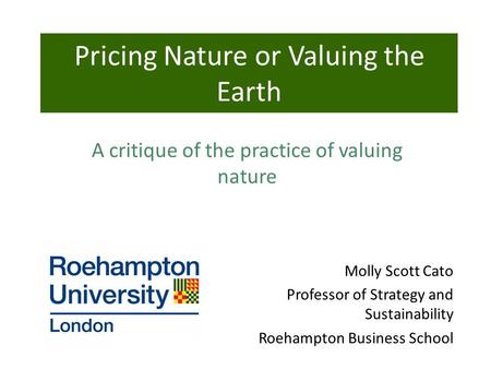 Molly Scott Cato Professor of Strategy and Sustainability Roehampton Business School Pricing Nature or Valuing the Earth A critique of the practice of.