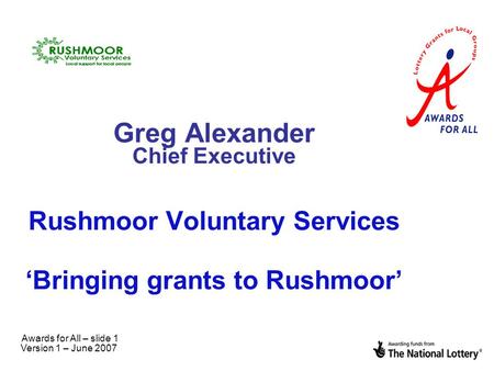 Awards for All – slide 1 Version 1 – June 2007 Greg Alexander Chief Executive Rushmoor Voluntary Services ‘Bringing grants to Rushmoor’