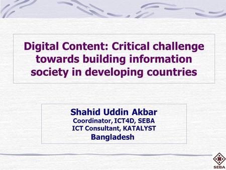 Digital Content: Critical challenge towards building information society in developing countries Shahid Uddin Akbar Coordinator, ICT4D, SEBA ICT Consultant,