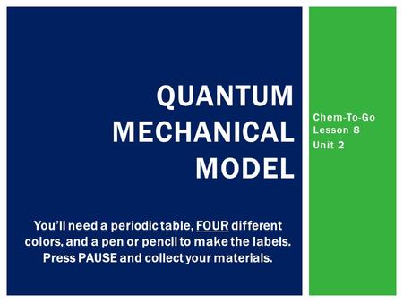 Chem-To-Go Lesson 8 Unit 2 QUANTUM MECHANICAL MODEL You’ll need a periodic table, FOUR different colors, and a pen or pencil to make the labels. Press.