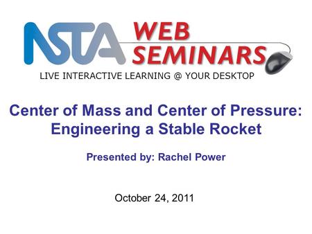 LIVE INTERACTIVE YOUR DESKTOP October 24, 2011 Center of Mass and Center of Pressure: Engineering a Stable Rocket Presented by: Rachel Power.