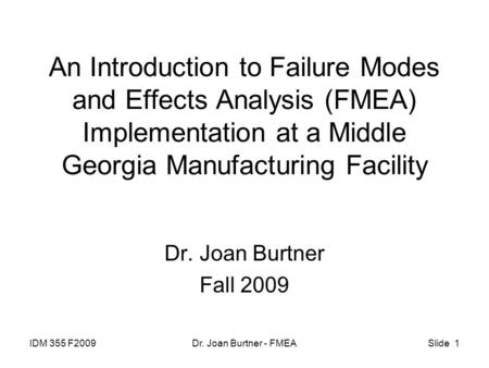 IDM 355 F2009Dr. Joan Burtner - FMEASlide 1 An Introduction to Failure Modes and Effects Analysis (FMEA) Implementation at a Middle Georgia Manufacturing.