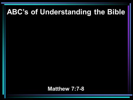 ABC’s of Understanding the Bible Matthew 7:7-8. 7 Ask, and it will be given to you; seek, and you will find; knock, and it will be opened to you. 8 For.