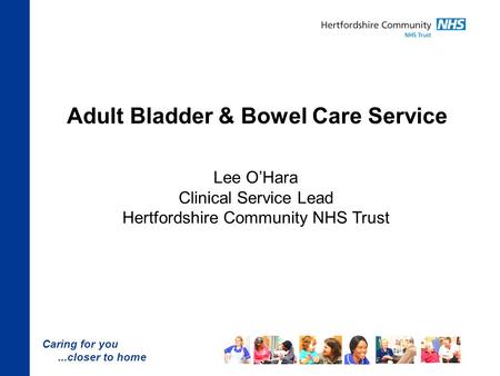 Caring for you...closer to home Adult Bladder & Bowel Care Service Lee O’Hara Clinical Service Lead Hertfordshire Community NHS Trust.