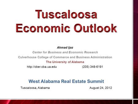 West Alabama Real Estate Summit Tuscaloosa, AlabamaAugust 24, 2012 Ahmad Ijaz Center for Business and Economic Research Culverhouse College of Commerce.