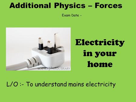 Additional Physics – Forces L/O :- To understand mains electricity Electricity in your home Exam Date -