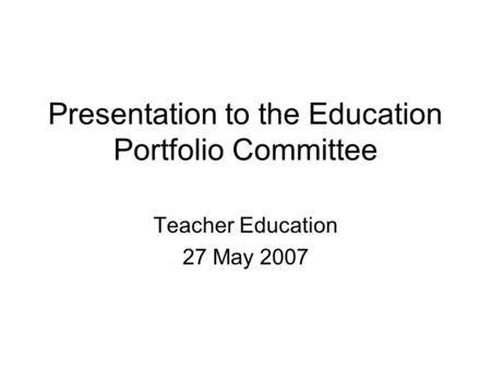 Presentation to the Education Portfolio Committee Teacher Education 27 May 2007.