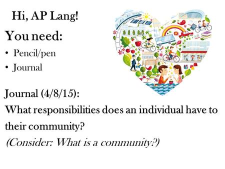 Hi, AP Lang! You need: Pencil/pen Journal Journal (4/8/15): What responsibilities does an individual have to their community? (Consider: What is a community?)