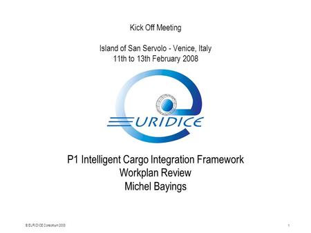 1 © EURIDICE Consortium 2008 Kick Off Meeting Island of San Servolo - Venice, Italy 11th to 13th February 2008 P1 Intelligent Cargo Integration Framework.