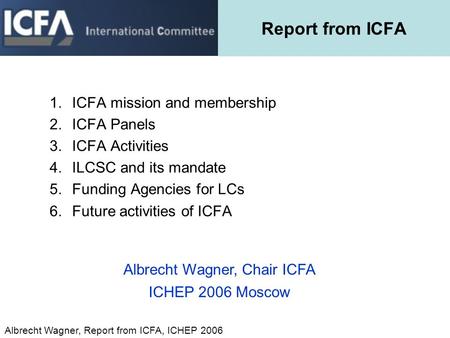 Albrecht Wagner, Report from ICFA, ICHEP 2006 Report from ICFA 1.ICFA mission and membership 2.ICFA Panels 3.ICFA Activities 4.ILCSC and its mandate 5.Funding.