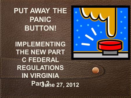 PUT AWAY THE PANIC BUTTON! IMPLEMENTING THE NEW PART C FEDERAL REGULATIONS IN VIRGINIA Part 2 June 27, 2012.