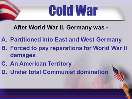 Cold War After World War II, Germany was - A.Partitioned into East and West Germany B.Forced to pay reparations for World War II damages C.An American.