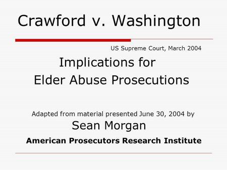 Crawford v. Washington US Supreme Court, March 2004 Implications for Elder Abuse Prosecutions Adapted from material presented June 30, 2004 by Sean Morgan.