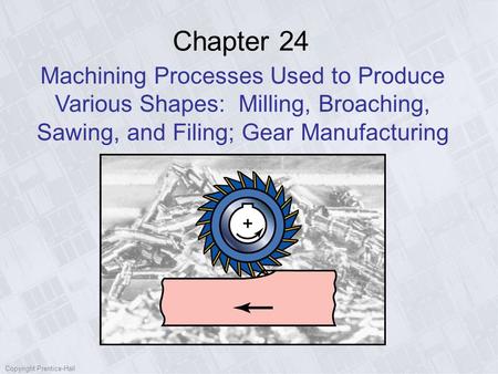 Chapter 24 Machining Processes Used to Produce Various Shapes: Milling, Broaching, Sawing, and Filing; Gear Manufacturing Copyright Prentice-Hall.