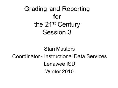 Grading and Reporting for the 21 st Century Session 3 Stan Masters Coordinator - Instructional Data Services Lenawee ISD Winter 2010.